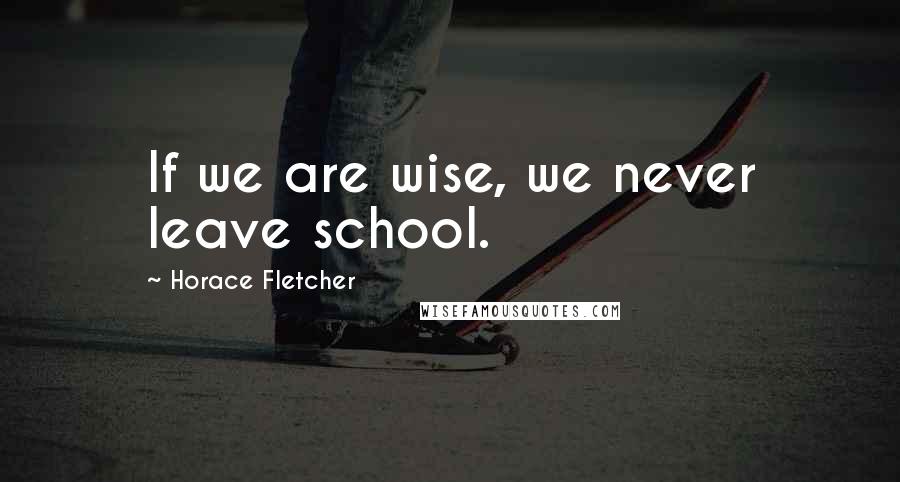 Horace Fletcher Quotes: If we are wise, we never leave school.