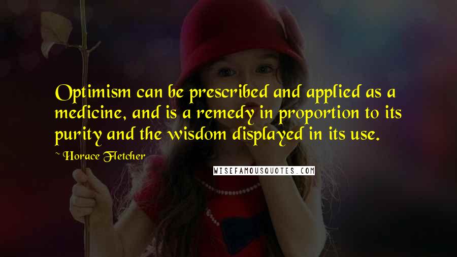 Horace Fletcher Quotes: Optimism can be prescribed and applied as a medicine, and is a remedy in proportion to its purity and the wisdom displayed in its use.