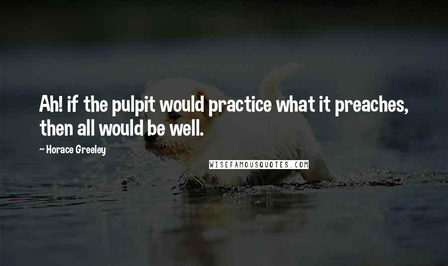 Horace Greeley Quotes: Ah! if the pulpit would practice what it preaches, then all would be well.