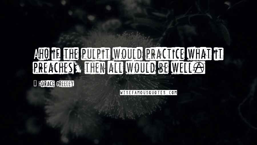 Horace Greeley Quotes: Ah! if the pulpit would practice what it preaches, then all would be well.