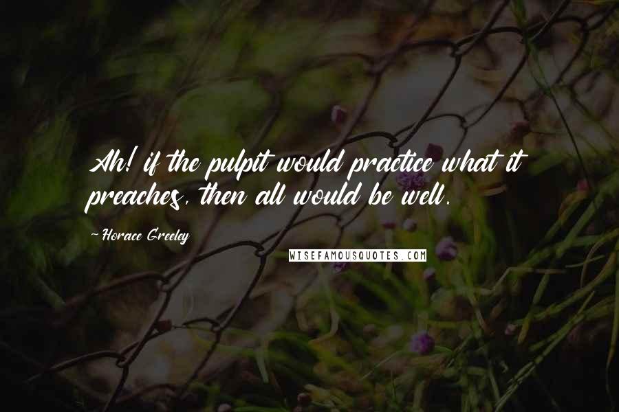 Horace Greeley Quotes: Ah! if the pulpit would practice what it preaches, then all would be well.