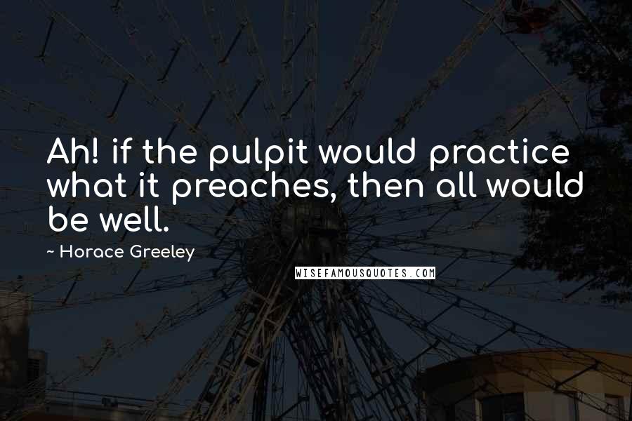 Horace Greeley Quotes: Ah! if the pulpit would practice what it preaches, then all would be well.