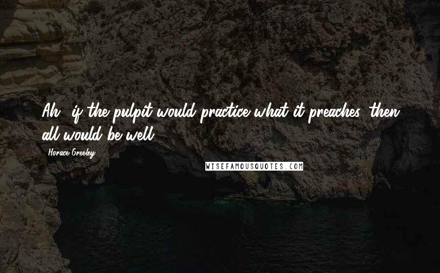 Horace Greeley Quotes: Ah! if the pulpit would practice what it preaches, then all would be well.