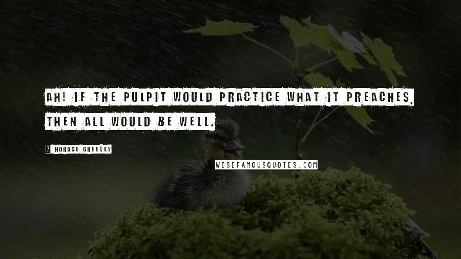 Horace Greeley Quotes: Ah! if the pulpit would practice what it preaches, then all would be well.