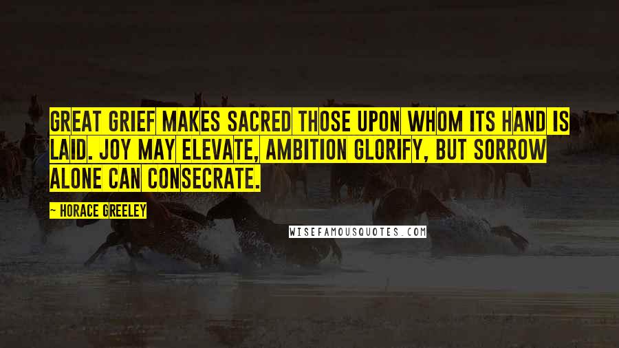 Horace Greeley Quotes: Great grief makes sacred those upon whom its hand is laid. Joy may elevate, ambition glorify, but sorrow alone can consecrate.