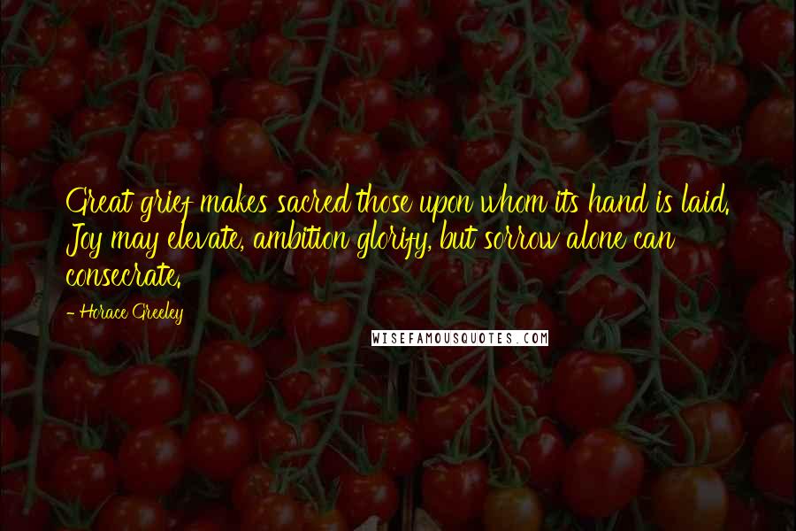 Horace Greeley Quotes: Great grief makes sacred those upon whom its hand is laid. Joy may elevate, ambition glorify, but sorrow alone can consecrate.