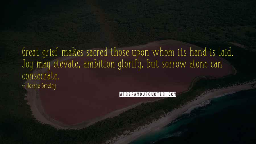 Horace Greeley Quotes: Great grief makes sacred those upon whom its hand is laid. Joy may elevate, ambition glorify, but sorrow alone can consecrate.