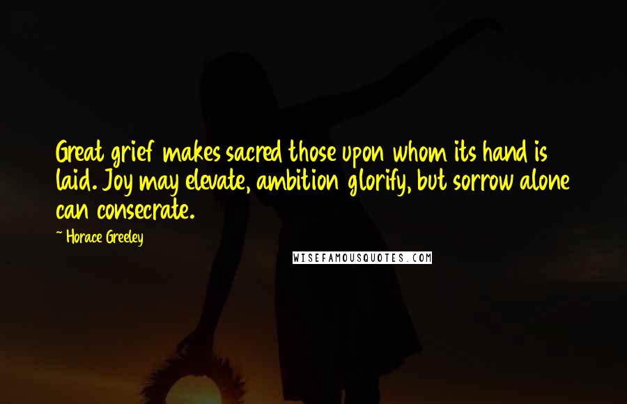 Horace Greeley Quotes: Great grief makes sacred those upon whom its hand is laid. Joy may elevate, ambition glorify, but sorrow alone can consecrate.