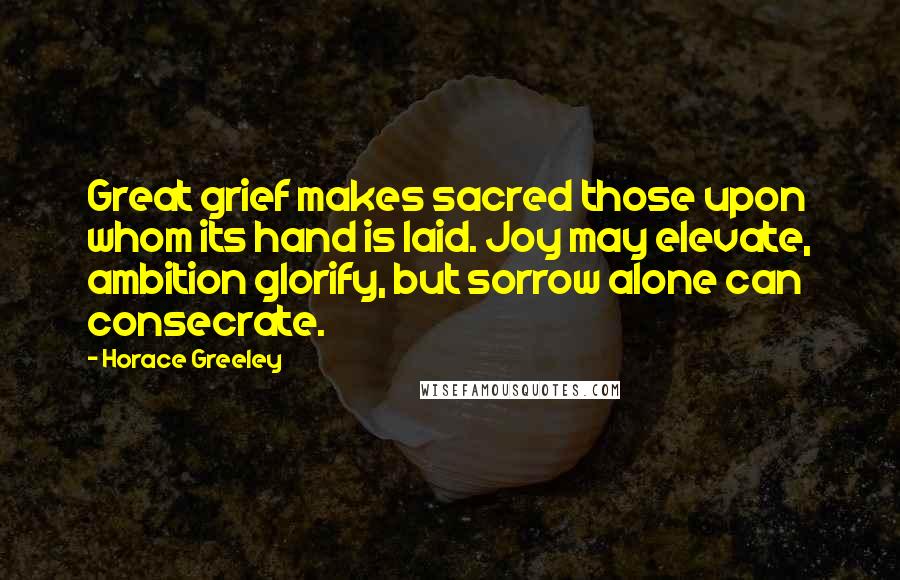 Horace Greeley Quotes: Great grief makes sacred those upon whom its hand is laid. Joy may elevate, ambition glorify, but sorrow alone can consecrate.