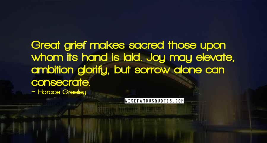 Horace Greeley Quotes: Great grief makes sacred those upon whom its hand is laid. Joy may elevate, ambition glorify, but sorrow alone can consecrate.