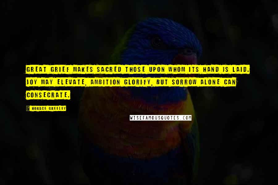 Horace Greeley Quotes: Great grief makes sacred those upon whom its hand is laid. Joy may elevate, ambition glorify, but sorrow alone can consecrate.