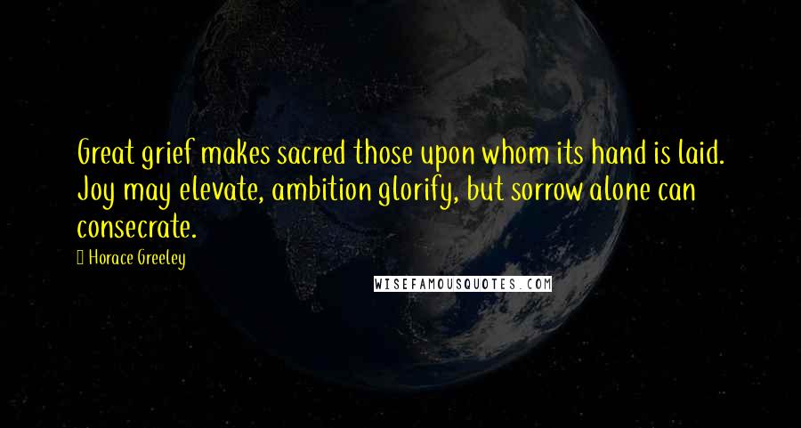 Horace Greeley Quotes: Great grief makes sacred those upon whom its hand is laid. Joy may elevate, ambition glorify, but sorrow alone can consecrate.