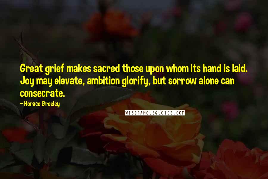 Horace Greeley Quotes: Great grief makes sacred those upon whom its hand is laid. Joy may elevate, ambition glorify, but sorrow alone can consecrate.