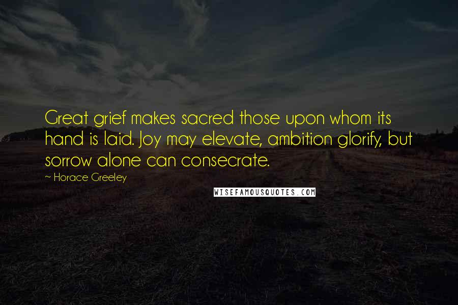 Horace Greeley Quotes: Great grief makes sacred those upon whom its hand is laid. Joy may elevate, ambition glorify, but sorrow alone can consecrate.