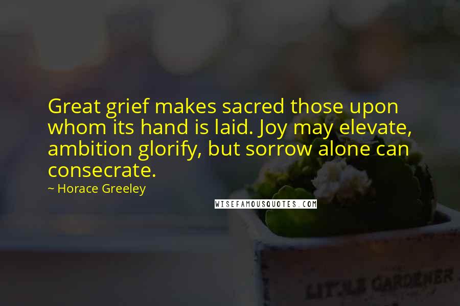 Horace Greeley Quotes: Great grief makes sacred those upon whom its hand is laid. Joy may elevate, ambition glorify, but sorrow alone can consecrate.