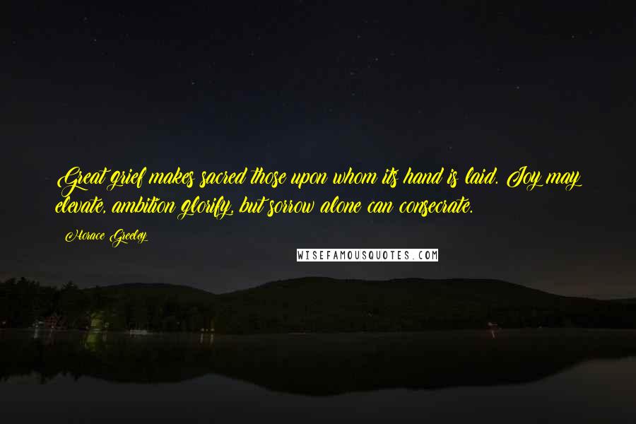 Horace Greeley Quotes: Great grief makes sacred those upon whom its hand is laid. Joy may elevate, ambition glorify, but sorrow alone can consecrate.