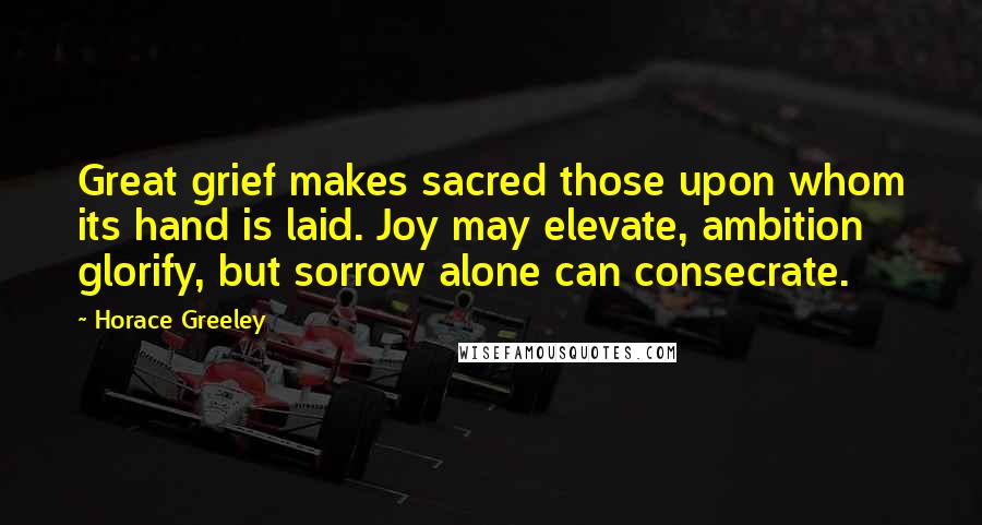 Horace Greeley Quotes: Great grief makes sacred those upon whom its hand is laid. Joy may elevate, ambition glorify, but sorrow alone can consecrate.