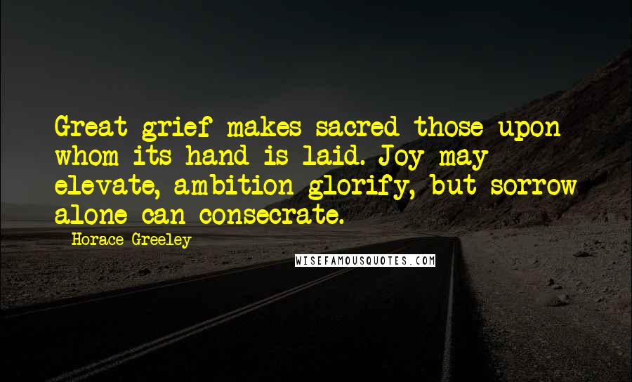 Horace Greeley Quotes: Great grief makes sacred those upon whom its hand is laid. Joy may elevate, ambition glorify, but sorrow alone can consecrate.