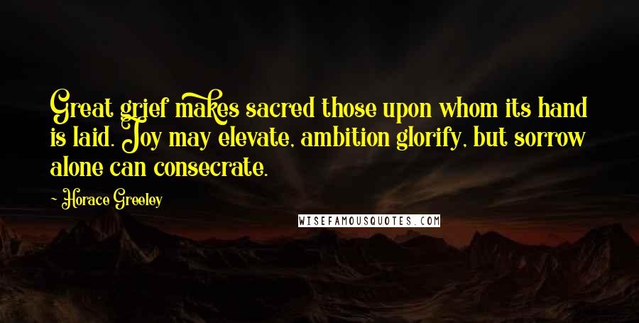 Horace Greeley Quotes: Great grief makes sacred those upon whom its hand is laid. Joy may elevate, ambition glorify, but sorrow alone can consecrate.