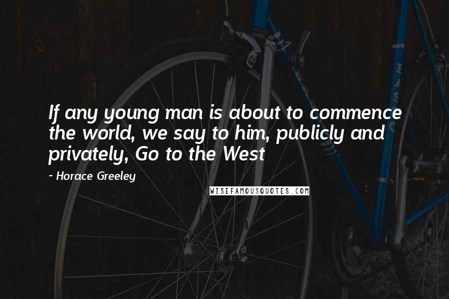 Horace Greeley Quotes: If any young man is about to commence the world, we say to him, publicly and privately, Go to the West
