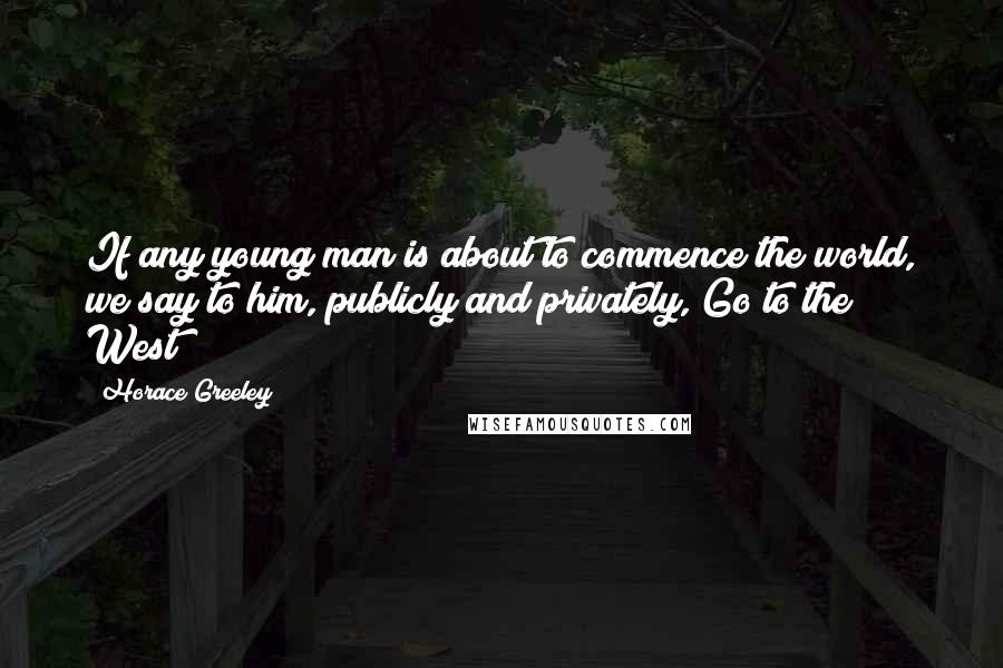 Horace Greeley Quotes: If any young man is about to commence the world, we say to him, publicly and privately, Go to the West