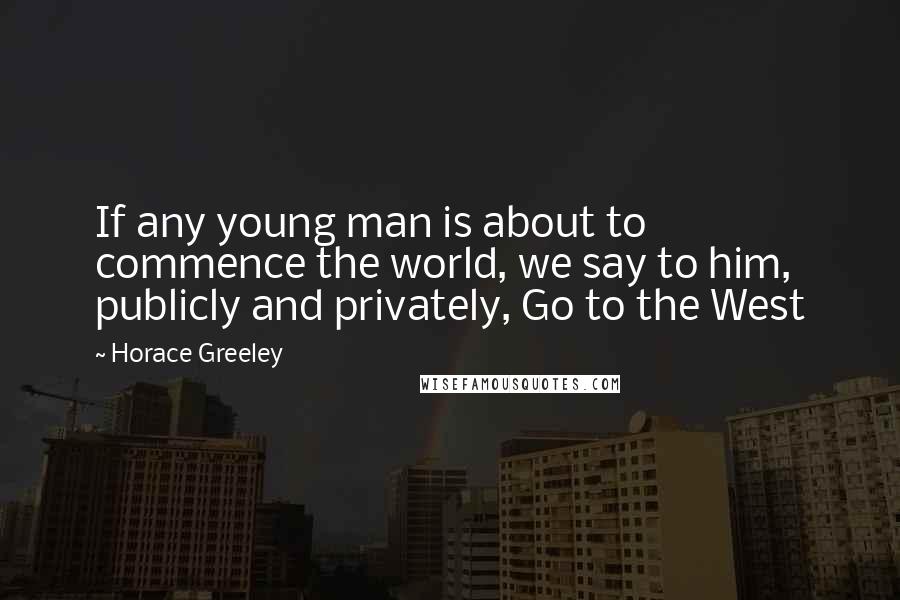 Horace Greeley Quotes: If any young man is about to commence the world, we say to him, publicly and privately, Go to the West