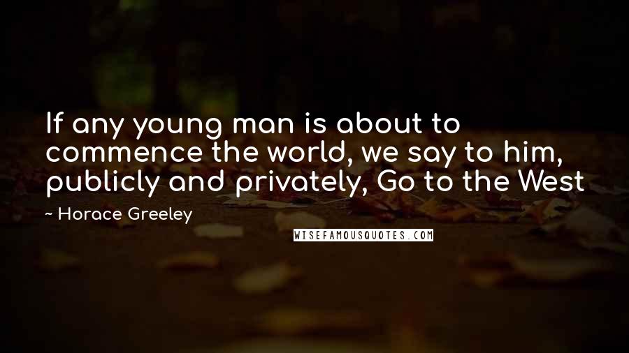 Horace Greeley Quotes: If any young man is about to commence the world, we say to him, publicly and privately, Go to the West