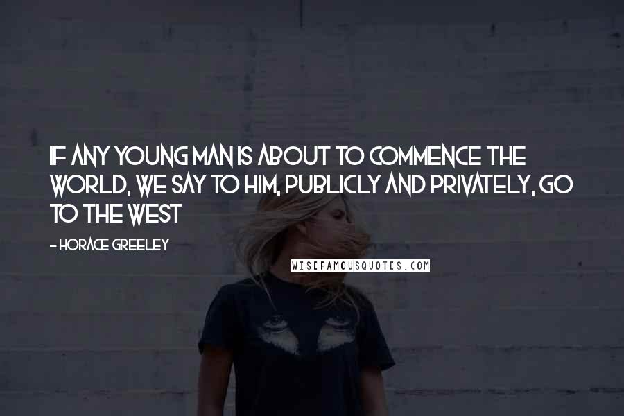 Horace Greeley Quotes: If any young man is about to commence the world, we say to him, publicly and privately, Go to the West