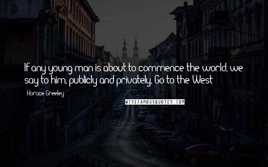 Horace Greeley Quotes: If any young man is about to commence the world, we say to him, publicly and privately, Go to the West