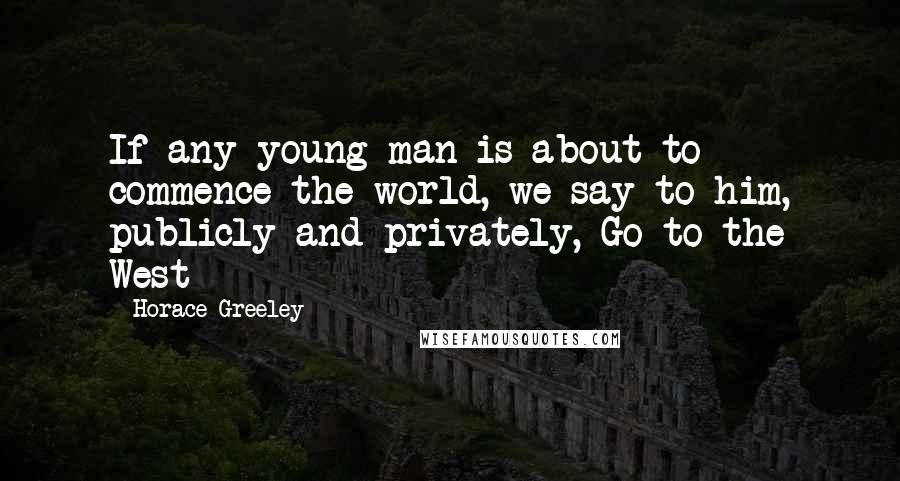 Horace Greeley Quotes: If any young man is about to commence the world, we say to him, publicly and privately, Go to the West