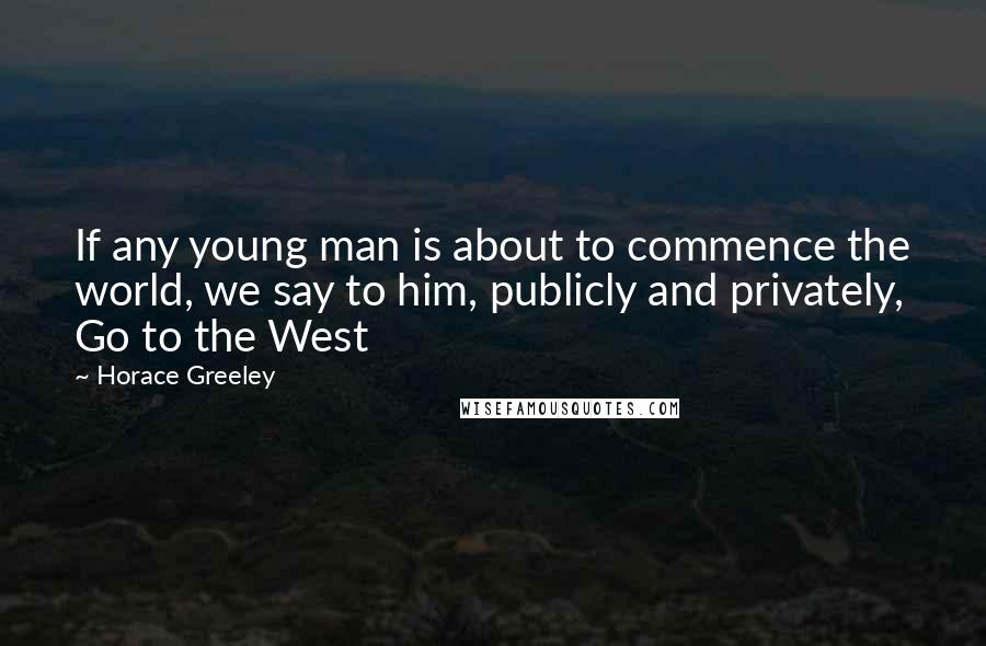 Horace Greeley Quotes: If any young man is about to commence the world, we say to him, publicly and privately, Go to the West