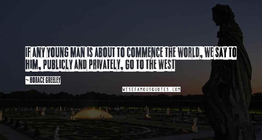 Horace Greeley Quotes: If any young man is about to commence the world, we say to him, publicly and privately, Go to the West