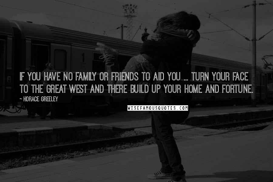 Horace Greeley Quotes: If you have no family or friends to aid you ... turn your face to the Great West and there build up your home and fortune.