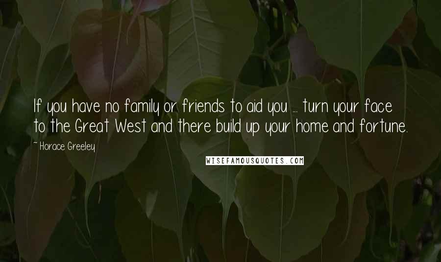 Horace Greeley Quotes: If you have no family or friends to aid you ... turn your face to the Great West and there build up your home and fortune.