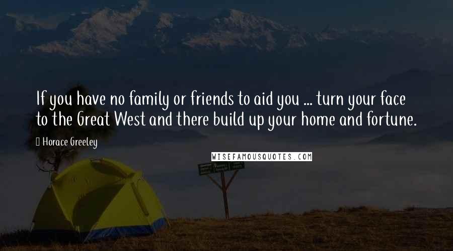 Horace Greeley Quotes: If you have no family or friends to aid you ... turn your face to the Great West and there build up your home and fortune.