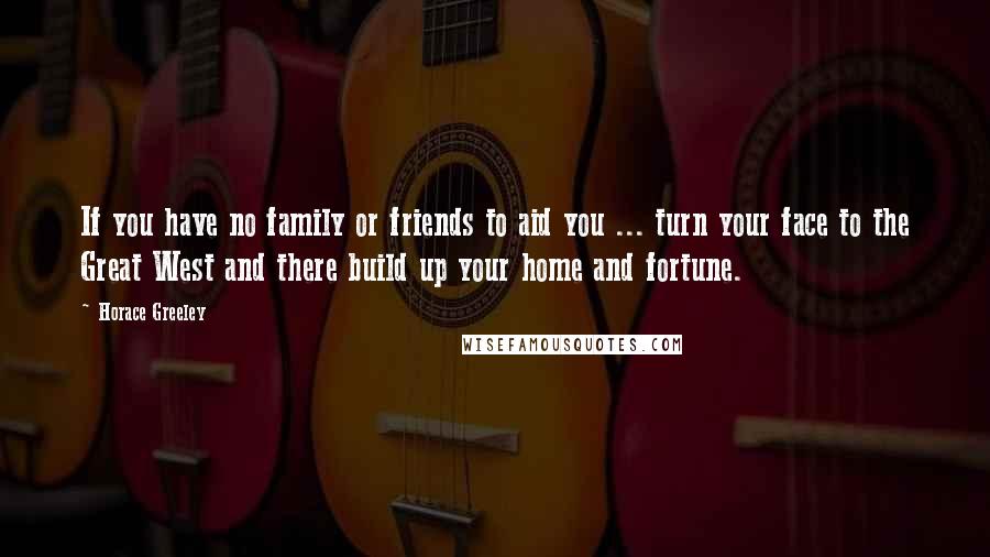 Horace Greeley Quotes: If you have no family or friends to aid you ... turn your face to the Great West and there build up your home and fortune.