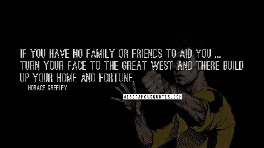 Horace Greeley Quotes: If you have no family or friends to aid you ... turn your face to the Great West and there build up your home and fortune.