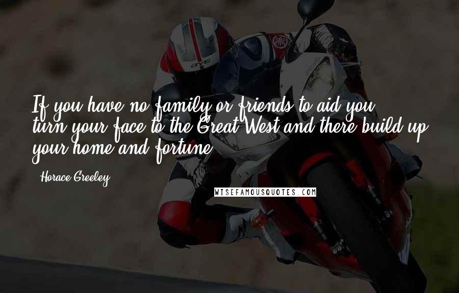 Horace Greeley Quotes: If you have no family or friends to aid you ... turn your face to the Great West and there build up your home and fortune.