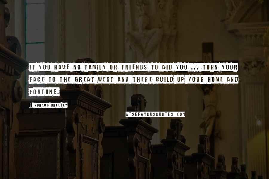 Horace Greeley Quotes: If you have no family or friends to aid you ... turn your face to the Great West and there build up your home and fortune.