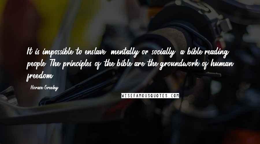 Horace Greeley Quotes: It is impossible to enslave, mentally or socially, a bible-reading people. The principles of the bible are the groundwork of human freedom.