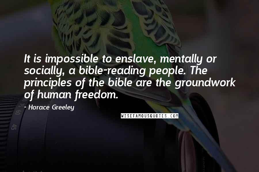 Horace Greeley Quotes: It is impossible to enslave, mentally or socially, a bible-reading people. The principles of the bible are the groundwork of human freedom.