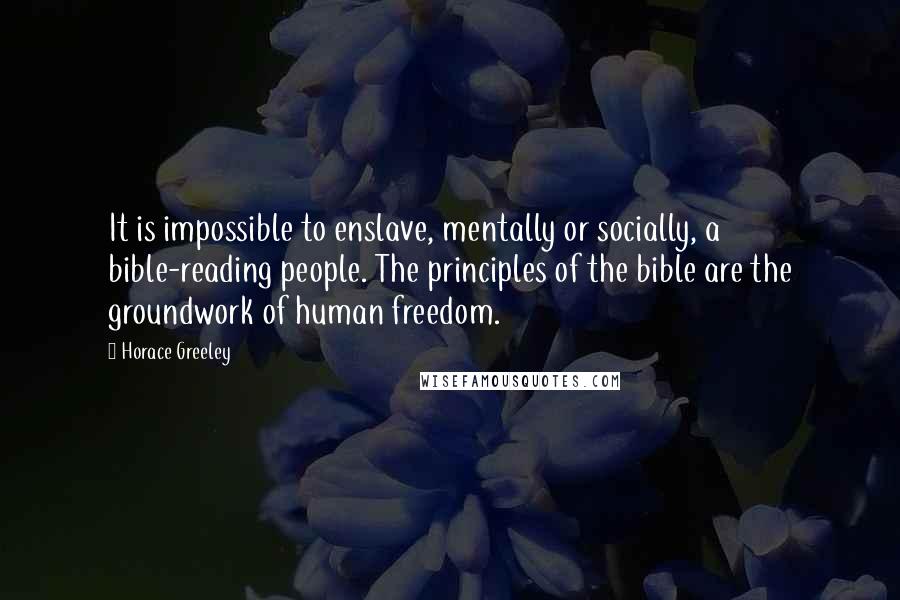 Horace Greeley Quotes: It is impossible to enslave, mentally or socially, a bible-reading people. The principles of the bible are the groundwork of human freedom.