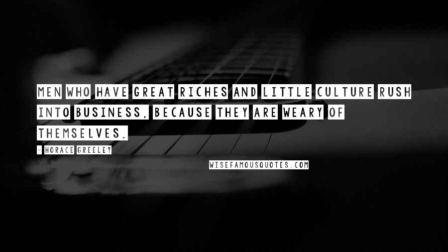 Horace Greeley Quotes: Men who have great riches and little culture rush into business, because they are weary of themselves.