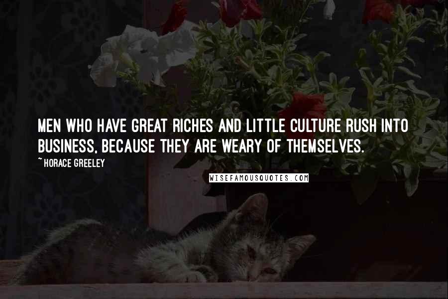 Horace Greeley Quotes: Men who have great riches and little culture rush into business, because they are weary of themselves.