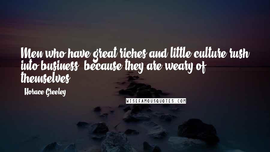 Horace Greeley Quotes: Men who have great riches and little culture rush into business, because they are weary of themselves.