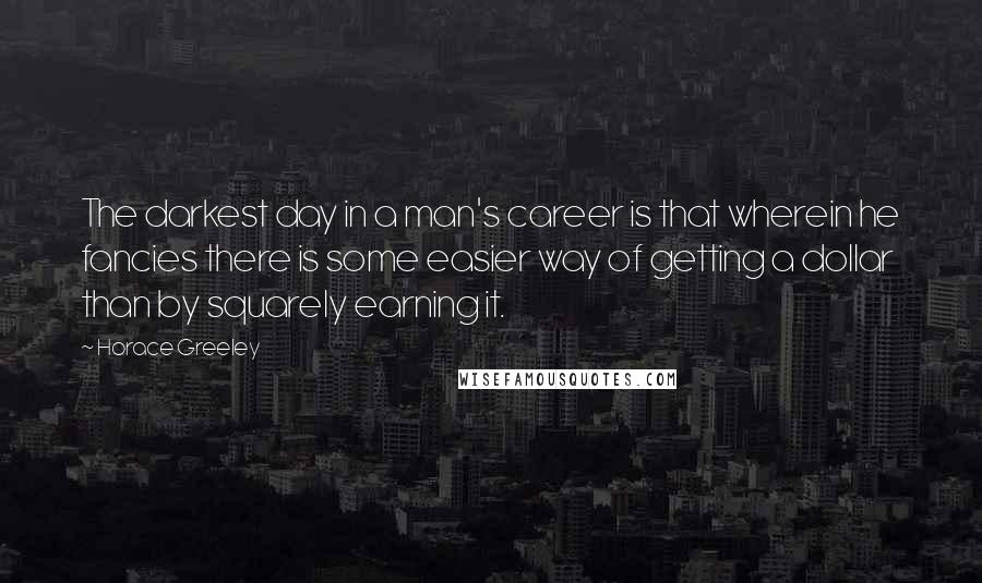 Horace Greeley Quotes: The darkest day in a man's career is that wherein he fancies there is some easier way of getting a dollar than by squarely earning it.