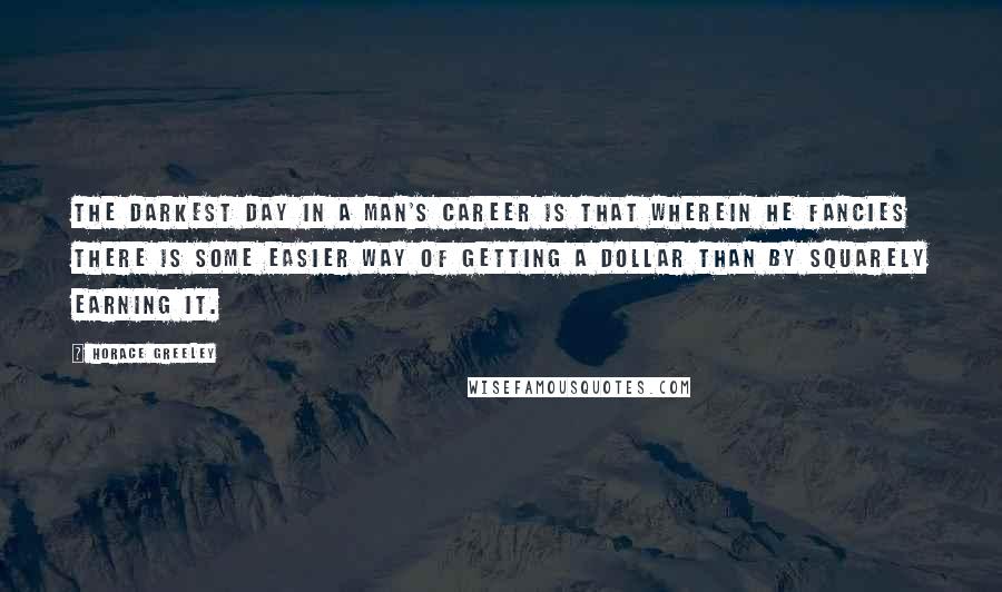 Horace Greeley Quotes: The darkest day in a man's career is that wherein he fancies there is some easier way of getting a dollar than by squarely earning it.