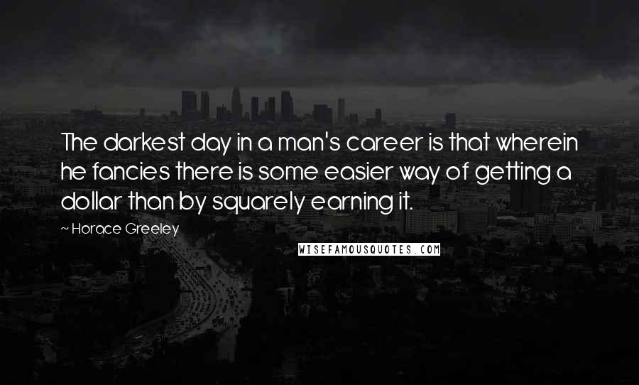 Horace Greeley Quotes: The darkest day in a man's career is that wherein he fancies there is some easier way of getting a dollar than by squarely earning it.