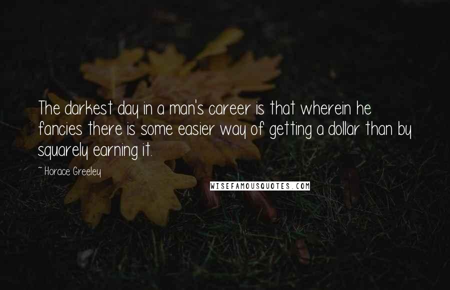 Horace Greeley Quotes: The darkest day in a man's career is that wherein he fancies there is some easier way of getting a dollar than by squarely earning it.