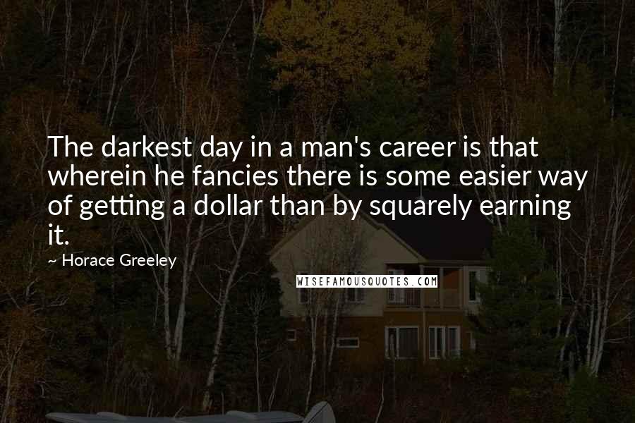 Horace Greeley Quotes: The darkest day in a man's career is that wherein he fancies there is some easier way of getting a dollar than by squarely earning it.